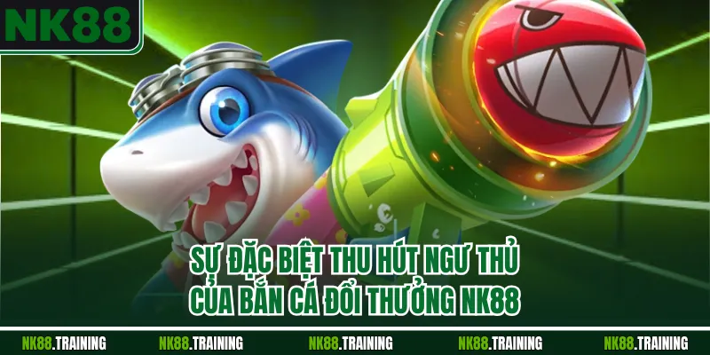 Sự đặc biệt thu hút ngư thủ của bắn cá đổi thưởng NK88